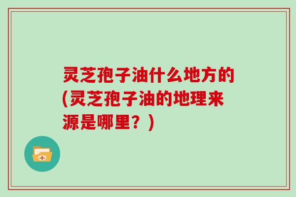 灵芝孢子油什么地方的(灵芝孢子油的地理来源是哪里？)