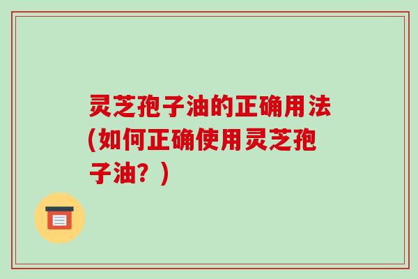 灵芝孢子油的正确用法(如何正确使用灵芝孢子油？)
