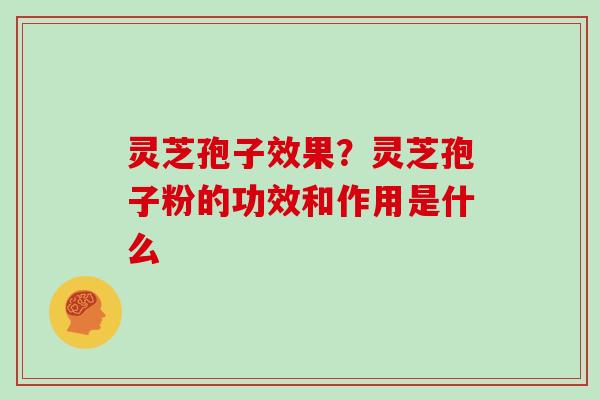 灵芝孢子效果？灵芝孢子粉的功效和作用是什么