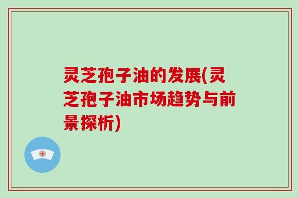 灵芝孢子油的发展(灵芝孢子油市场趋势与前景探析)