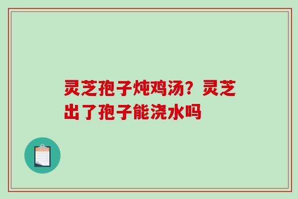 灵芝孢子炖鸡汤？灵芝出了孢子能浇水吗