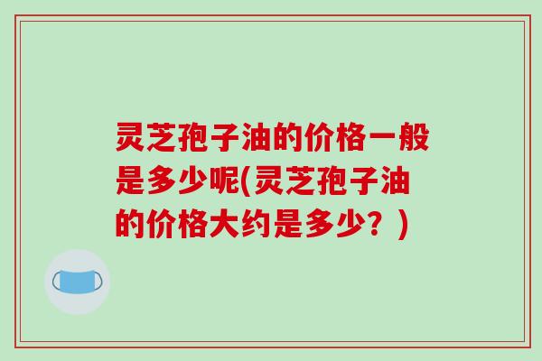 灵芝孢子油的价格一般是多少呢(灵芝孢子油的价格大约是多少？)
