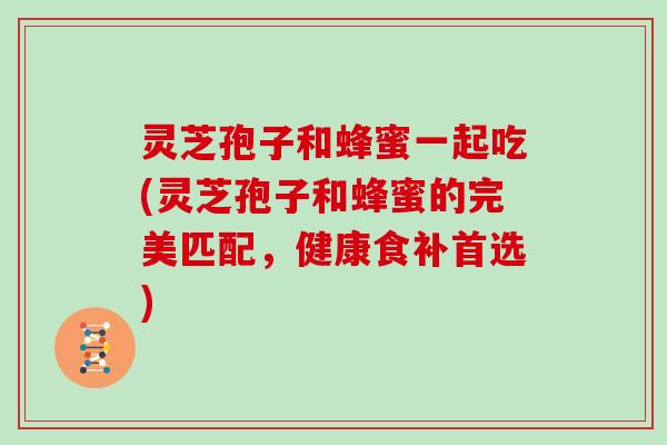 灵芝孢子和蜂蜜一起吃(灵芝孢子和蜂蜜的完美匹配，健康食补首选)