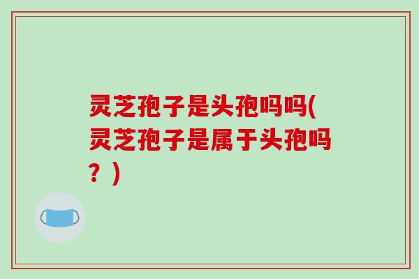 灵芝孢子是头孢吗吗(灵芝孢子是属于头孢吗？)