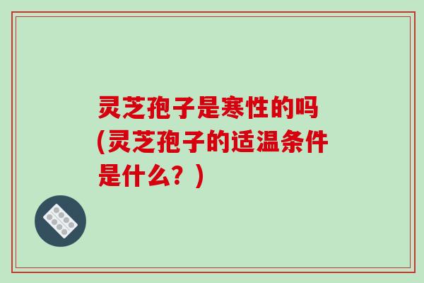 灵芝孢子是寒性的吗 (灵芝孢子的适温条件是什么？)