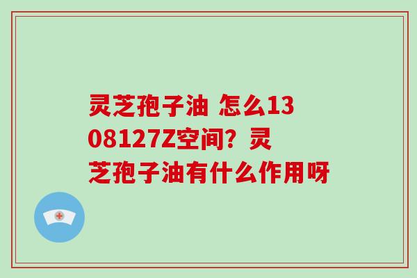 灵芝孢子油 怎么1308127Z空间？灵芝孢子油有什么作用呀