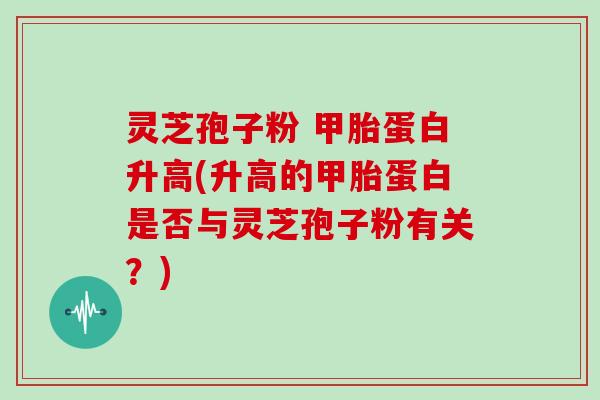 灵芝孢子粉 甲胎蛋白升高(升高的甲胎蛋白是否与灵芝孢子粉有关？)