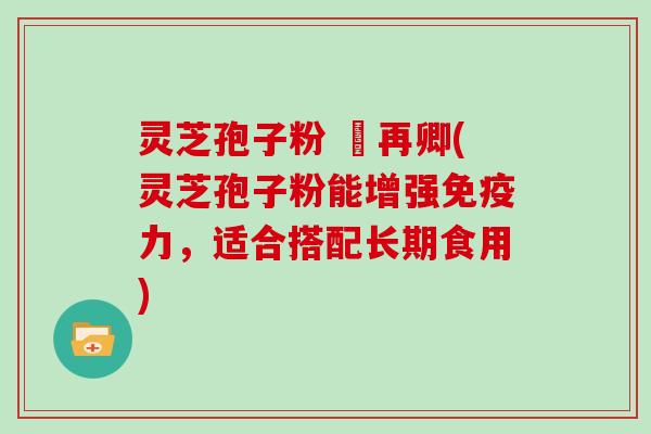 灵芝孢子粉 哖再卿(灵芝孢子粉能增强免疫力，适合搭配长期食用)