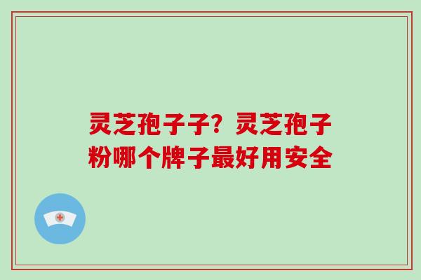 灵芝孢子子？灵芝孢子粉哪个牌子好用安全