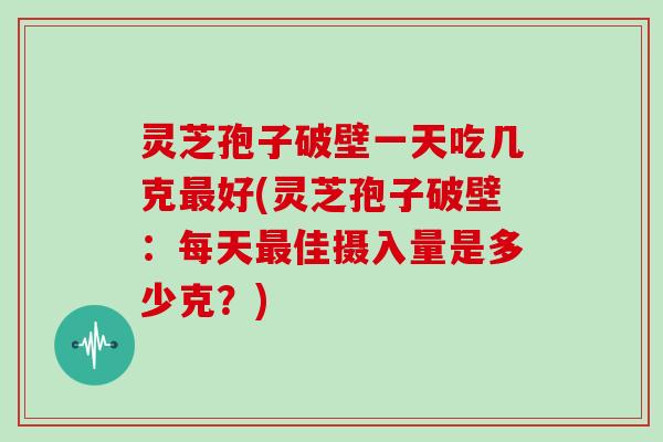 灵芝孢子破壁一天吃几克好(灵芝孢子破壁：每天佳摄入量是多少克？)