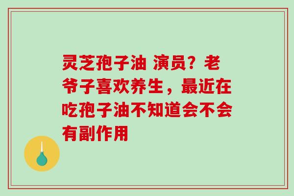 灵芝孢子油 演员？老爷子喜欢养生，近在吃孢子油不知道会不会有副作用