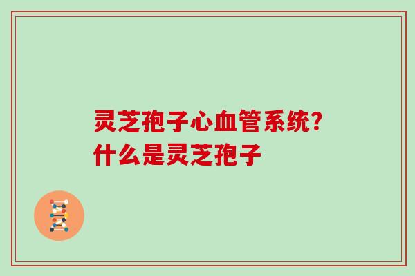 灵芝孢子心系统？什么是灵芝孢子
