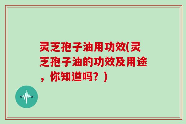 灵芝孢子油用功效(灵芝孢子油的功效及用途，你知道吗？)