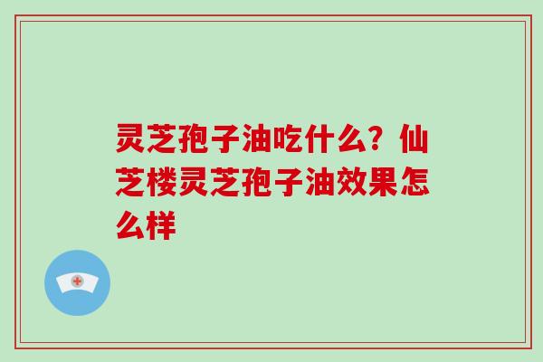 灵芝孢子油吃什么？仙芝楼灵芝孢子油效果怎么样