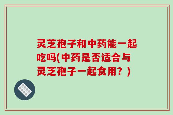 灵芝孢子和能一起吃吗(是否适合与灵芝孢子一起食用？)