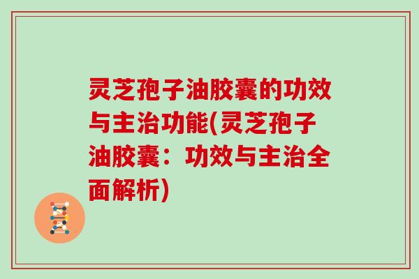 灵芝孢子油胶囊的功效与主功能(灵芝孢子油胶囊：功效与主全面解析)