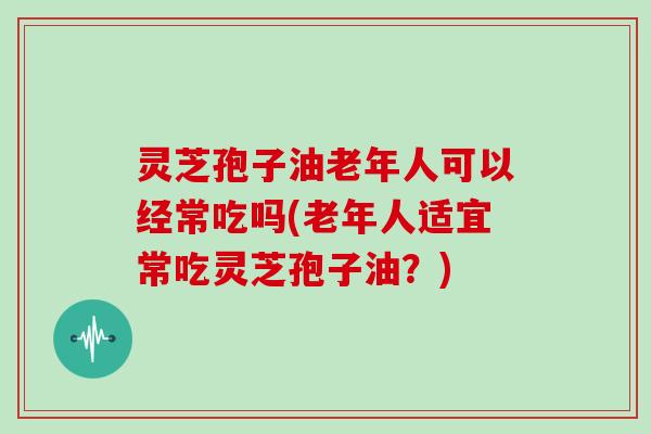灵芝孢子油老年人可以经常吃吗(老年人适宜常吃灵芝孢子油？)