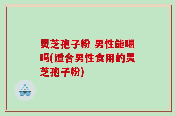 灵芝孢子粉 男性能喝吗(适合男性食用的灵芝孢子粉)