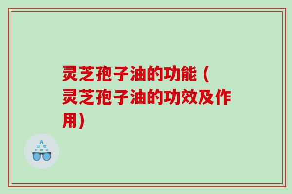 灵芝孢子油的功能 (灵芝孢子油的功效及作用)