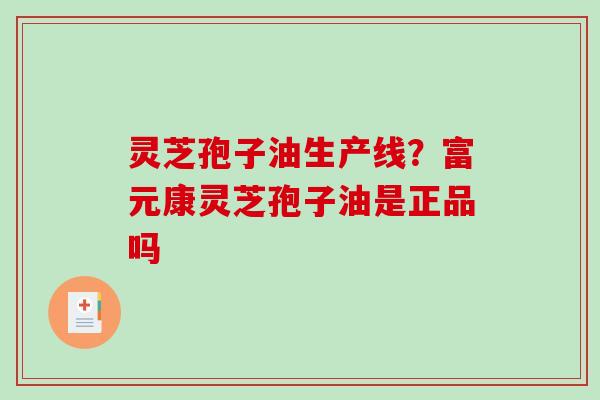 灵芝孢子油生产线？富元康灵芝孢子油是正品吗