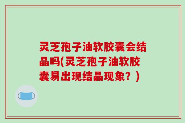 灵芝孢子油软胶囊会结晶吗(灵芝孢子油软胶囊易出现结晶现象？)