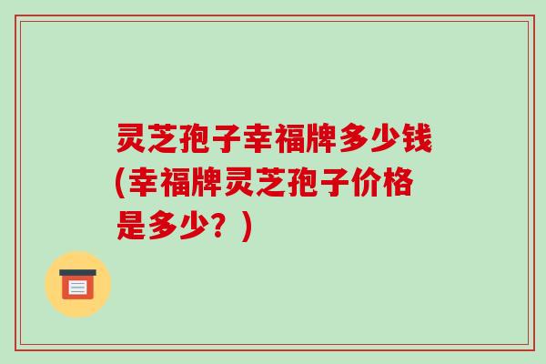灵芝孢子幸福牌多少钱(幸福牌灵芝孢子价格是多少？)