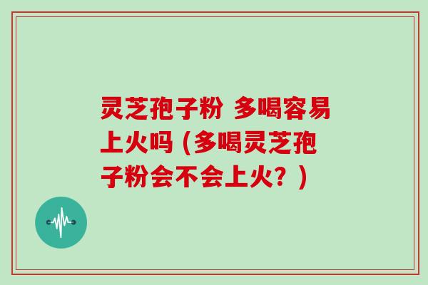 灵芝孢子粉 多喝容易上火吗 (多喝灵芝孢子粉会不会上火？)
