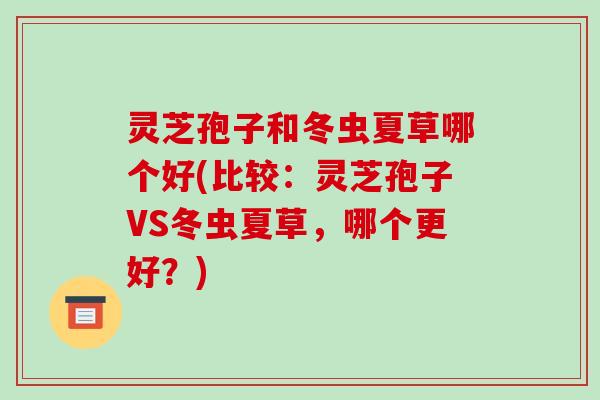 灵芝孢子和冬虫夏草哪个好(比较：灵芝孢子VS冬虫夏草，哪个更好？)