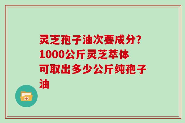 灵芝孢子油次要成分？1000公斤灵芝萃体可取出多少公斤纯孢子油