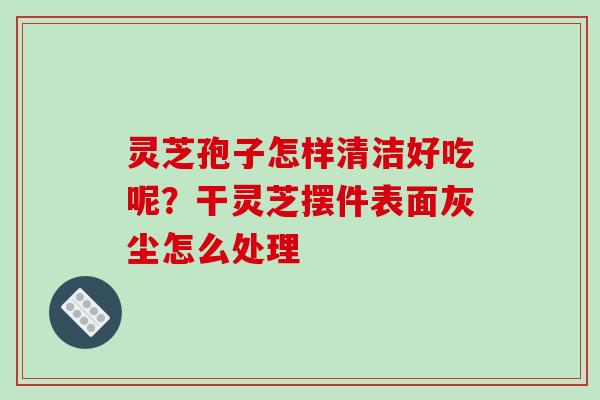 灵芝孢子怎样清洁好吃呢？干灵芝摆件表面灰尘怎么处理