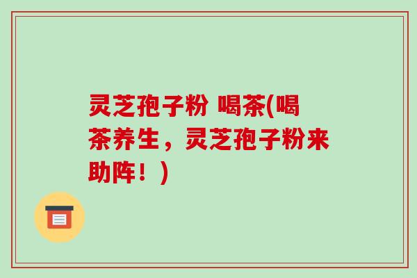 灵芝孢子粉 喝茶(喝茶养生，灵芝孢子粉来助阵！)