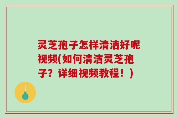 灵芝孢子怎样清洁好呢视频(如何清洁灵芝孢子？详细视频教程！)