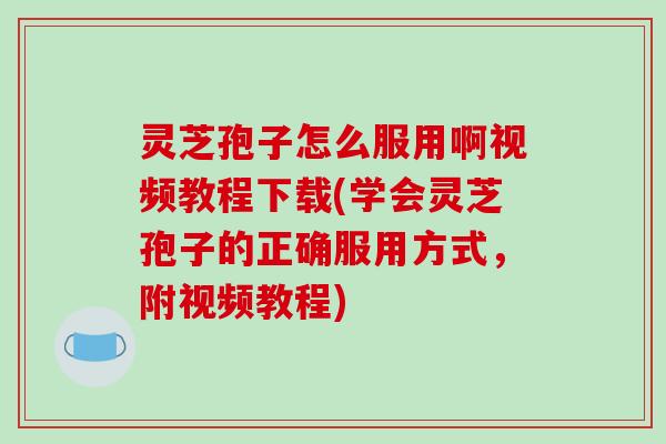 灵芝孢子怎么服用啊视频教程下载(学会灵芝孢子的正确服用方式，附视频教程)