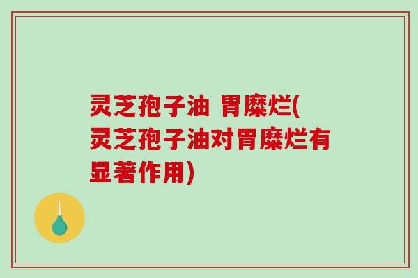 灵芝孢子油 胃糜烂(灵芝孢子油对胃糜烂有显著作用)