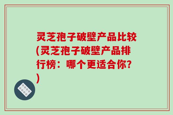 灵芝孢子破壁产品比较(灵芝孢子破壁产品排行榜：哪个更适合你？)