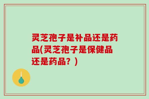 灵芝孢子是补品还是药品(灵芝孢子是保健品还是药品？)