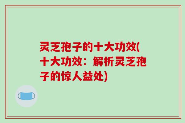 灵芝孢子的十大功效(十大功效:解析灵芝孢子的惊人益处) 灵芝孢子的十大功效(十大功效:解析灵芝孢子的惊人益处)