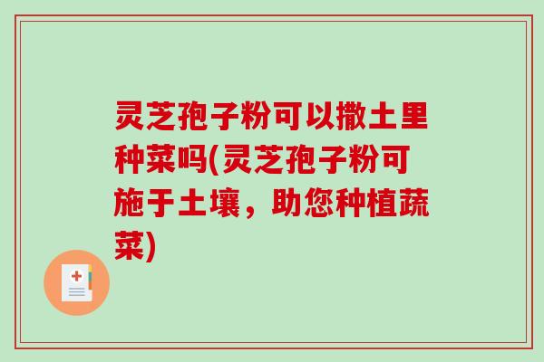 灵芝孢子粉可以撒土里种菜吗(灵芝孢子粉可施于土壤，助您种植蔬菜)