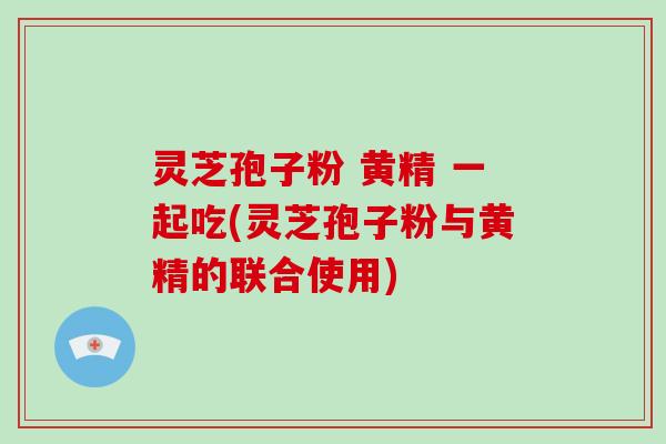 灵芝孢子粉 黄精 一起吃(灵芝孢子粉与黄精的联合使用)