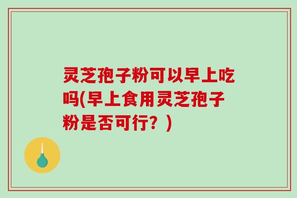 灵芝孢子粉可以早上吃吗(早上食用灵芝孢子粉是否可行?) 灵芝孢子粉可以早上吃吗(早上食用灵芝孢子粉是否可行?)