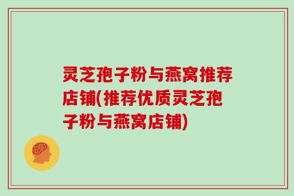 灵芝孢子粉与燕窝推荐店铺(推荐优质灵芝孢子粉与燕窝店铺) 灵芝孢子粉与燕窝推荐店铺(推荐优质灵芝孢子粉与燕窝店铺)
