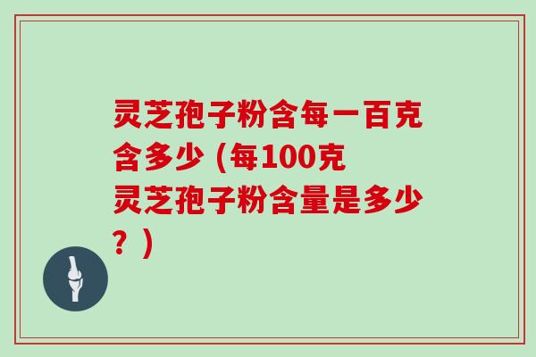灵芝孢子粉含每一百克含多少 (每100克灵芝孢子粉含量是多少？)