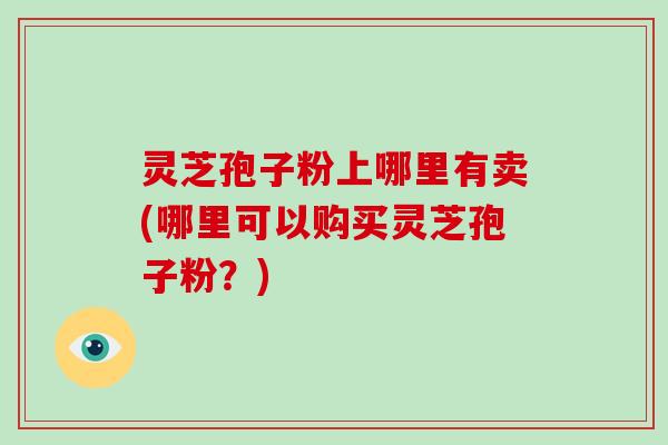 灵芝孢子粉上哪里有卖(哪里可以购买灵芝孢子粉?) 灵芝孢子粉上哪里有卖(哪里可以购买灵芝孢子粉?)