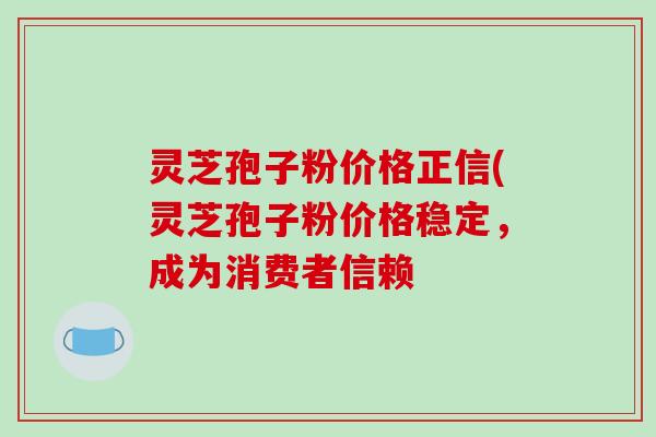 灵芝孢子粉价格正信(灵芝孢子粉价格稳定,成为消费者信赖 灵芝孢子粉价格正信(灵芝孢子粉价格稳定,成为消费者信赖