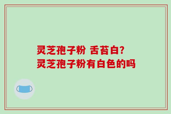 灵芝孢子粉 舌苔白?灵芝孢子粉有白色的吗 灵芝孢子粉 舌苔白?灵芝孢子粉有白色的吗