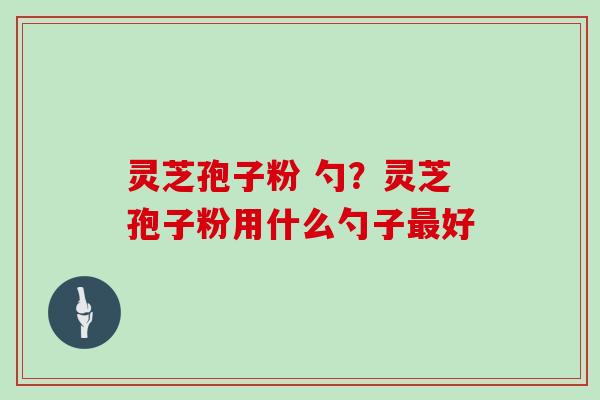 灵芝孢子粉 勺?灵芝孢子粉用什么勺子好 灵芝孢子粉 勺?灵芝孢子粉用什么勺子好