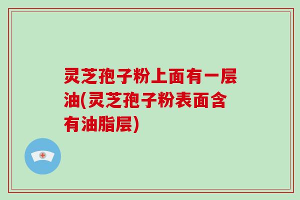 灵芝孢子粉上面有一层油(灵芝孢子粉表面含有油脂层) 灵芝孢子粉上面有一层油(灵芝孢子粉表面含有油脂层)
