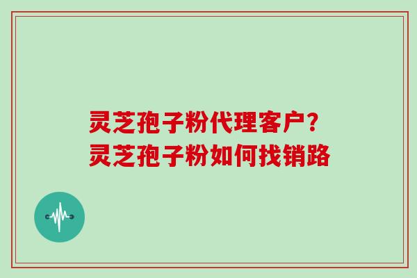 灵芝孢子粉代理客户?灵芝孢子粉如何找销路 灵芝孢子粉代理客户?灵芝孢子粉如何找销路