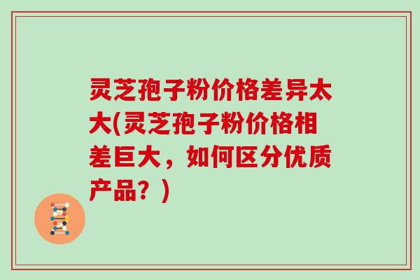 灵芝孢子粉价格差异太大(灵芝孢子粉价格相差巨大,如何区分优质产品?) 灵芝孢子粉价格差异太大(灵芝孢子粉价格相差巨大,如何区分优质产品?)