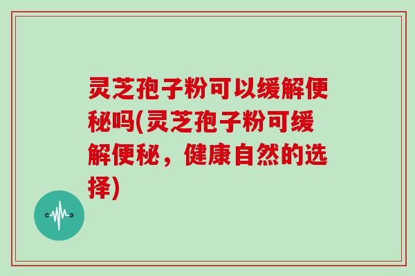 灵芝孢子粉可以缓解吗(灵芝孢子粉可缓解,健康自然的选择) 灵芝孢子粉可以缓解吗(灵芝孢子粉可缓解,健康自然的选择)